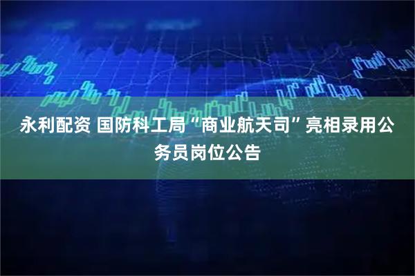 永利配资 国防科工局“商业航天司”亮相录用公务员岗位公告