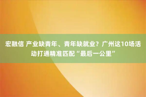 宏融信 产业缺青年、青年缺就业？广州这10场活动打通精准匹配“最后一公里”