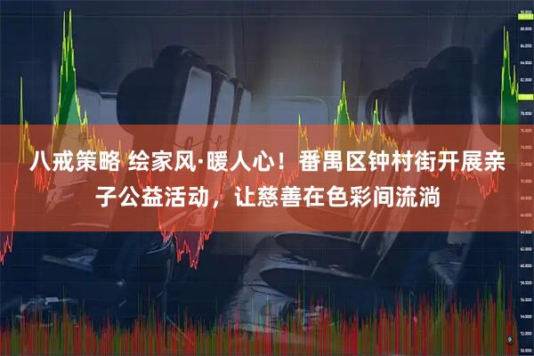 八戒策略 绘家风·暖人心！番禺区钟村街开展亲子公益活动，让慈善在色彩间流淌