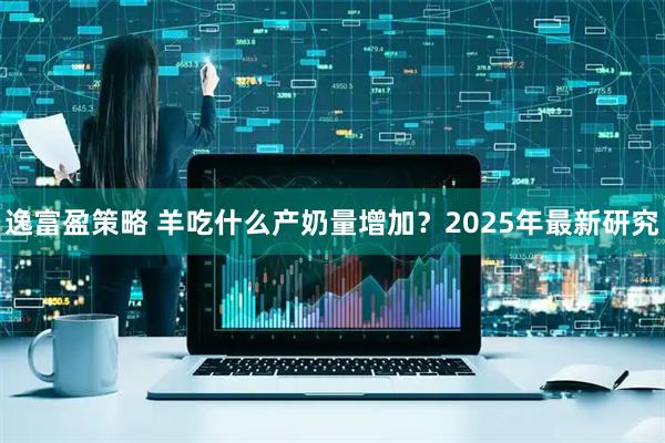 逸富盈策略 羊吃什么产奶量增加？2025年最新研究