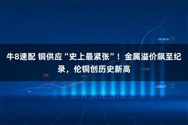 牛8速配 铜供应“史上最紧张”！金属溢价飙至纪录，伦铜创历史新高