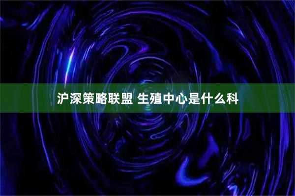 沪深策略联盟 生殖中心是什么科