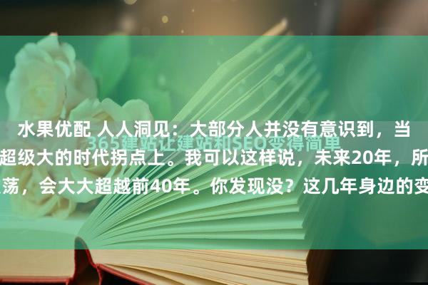 水果优配 人人洞见：大部分人并没有意识到，当下的中国，正处于一个超级大的时代拐点上。我可以这样说，未来20年，所产生的风云激荡，会大大超越前40年。你发现没？这几年身边的变化太快了。十年前，大家讨论的是下...