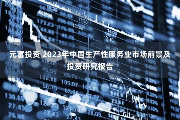 元富投资 2023年中国生产性服务业市场前景及投资研究报告