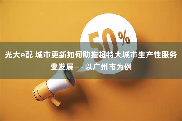 光大e配 城市更新如何助推超特大城市生产性服务业发展——以广州市为例