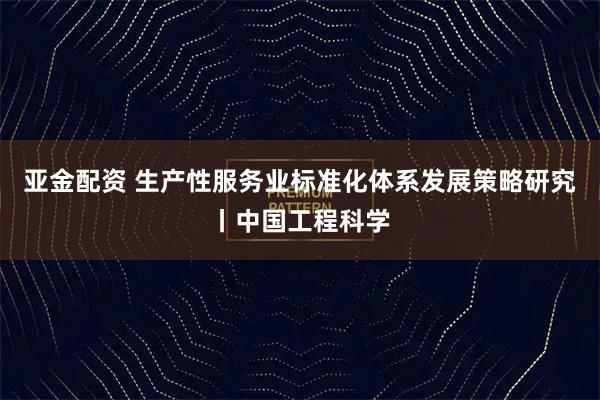 亚金配资 生产性服务业标准化体系发展策略研究丨中国工程科学