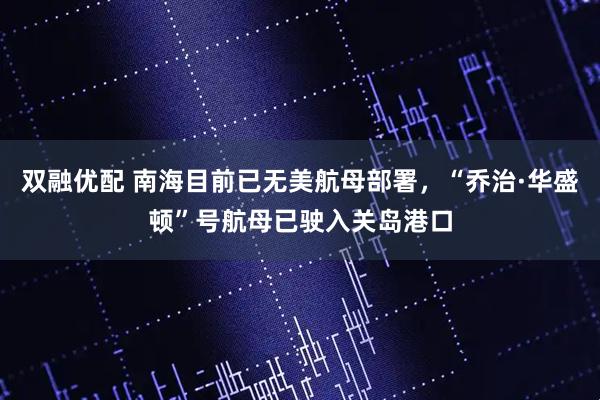 双融优配 南海目前已无美航母部署，“乔治·华盛顿”号航母已驶入关岛港口