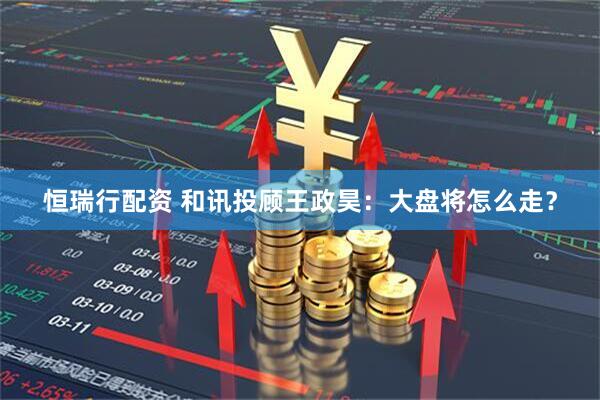 恒瑞行配资 和讯投顾王政昊：大盘将怎么走？