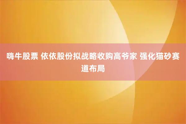 嗨牛股票 依依股份拟战略收购高爷家 强化猫砂赛道布局