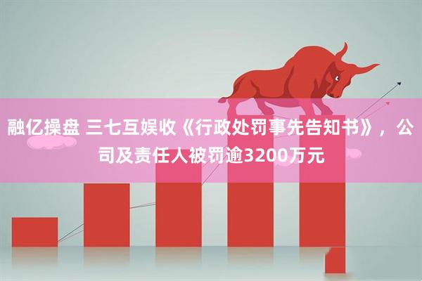 融亿操盘 三七互娱收《行政处罚事先告知书》，公司及责任人被罚逾3200万元