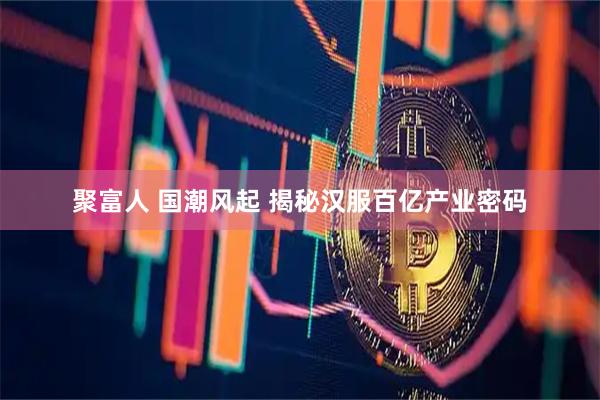 聚富人 国潮风起 揭秘汉服百亿产业密码