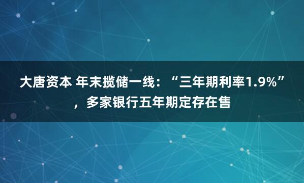 大唐资本 年末揽储一线:“三年期利率1.9%”,多家银行五年期定存在售