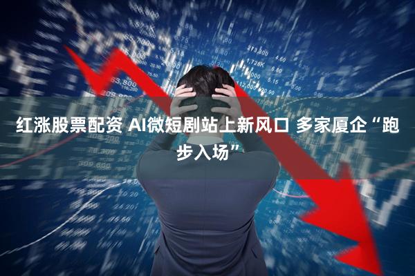 红涨股票配资 AI微短剧站上新风口 多家厦企“跑步入场”