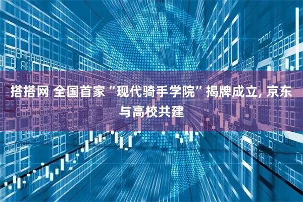 搭搭网 全国首家“现代骑手学院”揭牌成立, 京东与高校共建