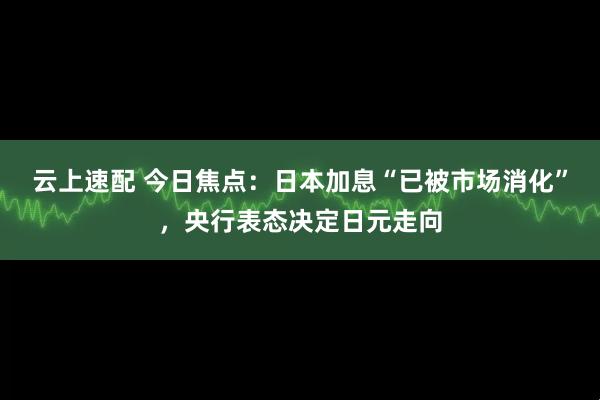 云上速配 今日焦点:日本加息“已被市场消化”,央行表态决定日元走向