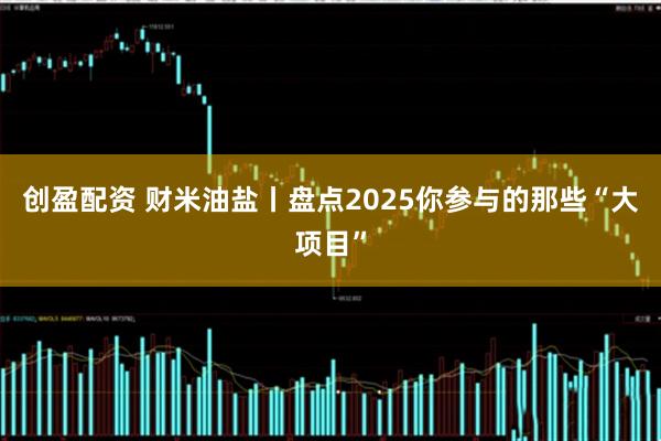 创盈配资 财米油盐丨盘点2025你参与的那些“大项目”