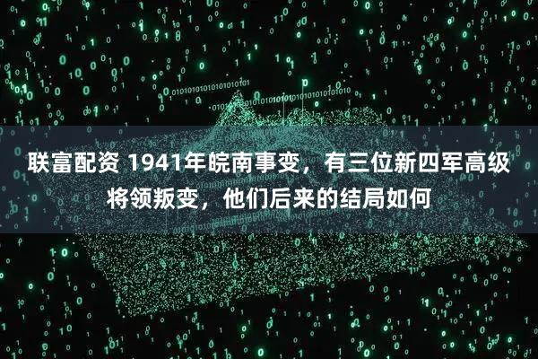 联富配资 1941年皖南事变，有三位新四军高级将领叛变，他们后来的结局如何