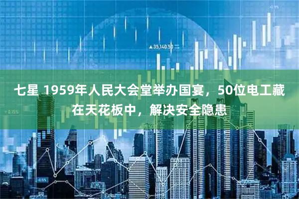 七星 1959年人民大会堂举办国宴，50位电工藏在天花板中，解决安全隐患