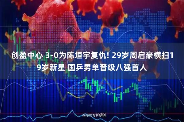 创盈中心 3-0为陈垣宇复仇! 29岁周启豪横扫19岁新星 国乒男单晋级八强首人