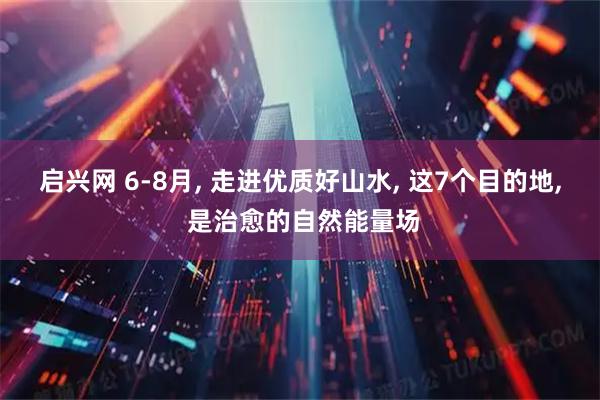 启兴网 6-8月, 走进优质好山水, 这7个目的地, 是治愈的自然能量场