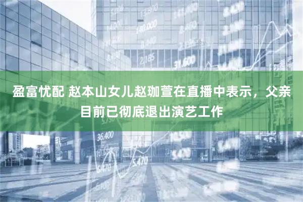 盈富忧配 赵本山女儿赵珈萱在直播中表示，父亲目前已彻底退出演艺工作