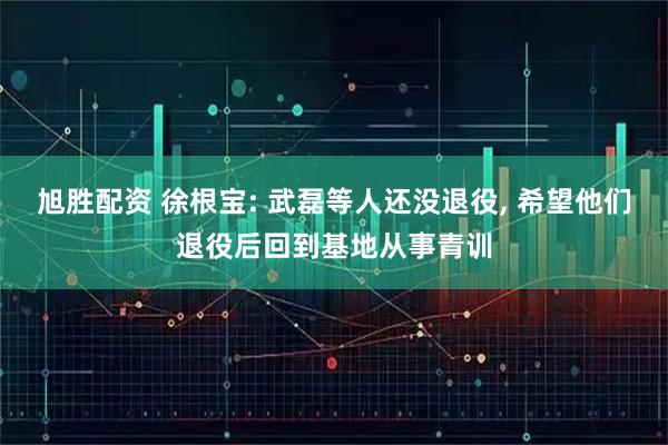 旭胜配资 徐根宝: 武磊等人还没退役, 希望他们退役后回到基地从事青训