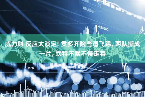 威力财 反应太淡定! 贡多齐险些遭飞踢, 两队撕成一片, 坎特不紧不慢走着