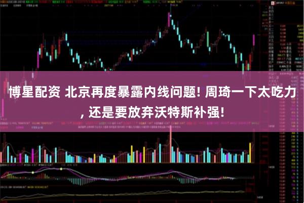 博星配资 北京再度暴露内线问题! 周琦一下太吃力, 还是要放弃沃特斯补强!