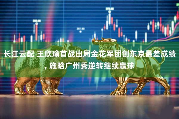 长江云配 王欣瑜首战出局金花军团创东京最差成绩, 施晗广州秀逆转继续赢球