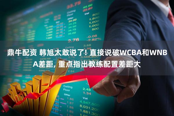 鼎牛配资 韩旭太敢说了! 直接说破WCBA和WNBA差距, 重点指出教练配置差距大
